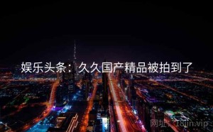 娱乐头条:久久国产精品被拍到了