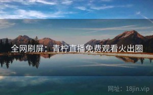 全网刷屏:青柠直播免费观看火出圈