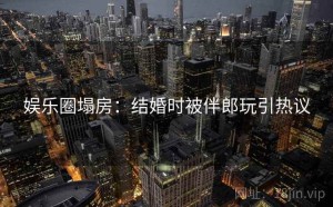 娱乐圈塌房:结婚时被伴郎玩引热议