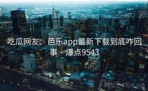 吃瓜网友：芭乐app最新下载到底咋回事 · 爆点9543