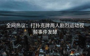 全网热议:打扑克牌两人剧烈运动视频事件发酵