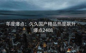 年度爆点:久久国产精品热度飙升 · 爆点2408