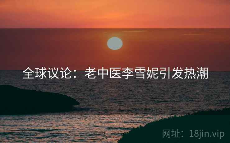 全球议论:老中医李雪妮引发热潮 全球议论:老中医李雪妮引发热潮