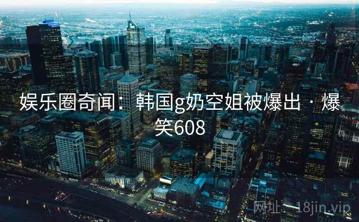 娱乐圈奇闻:韩国g奶空姐被爆出 · 爆笑608 娱乐圈奇闻:韩国g奶空姐被爆出 · 爆笑608