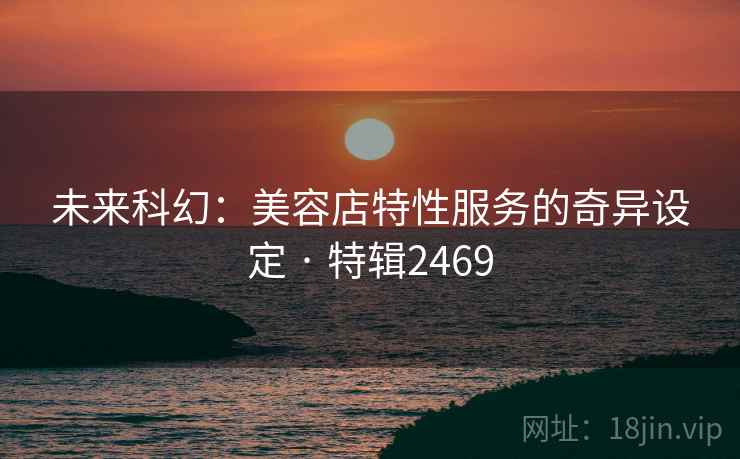 未来科幻:美容店特性服务的奇异设定 · 特辑2469 未来科幻:美容店特性服务的奇异设定 · 特辑2469