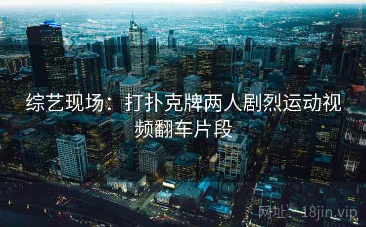 综艺现场:打扑克牌两人剧烈运动视频翻车片段 综艺现场:打扑克牌两人剧烈运动视频翻车片段