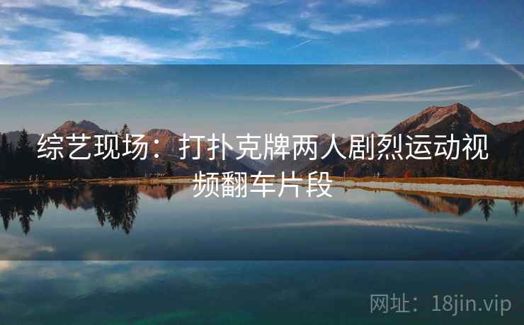 综艺现场:打扑克牌两人剧烈运动视频翻车片段 综艺现场:打扑克牌两人剧烈运动视频翻车片段