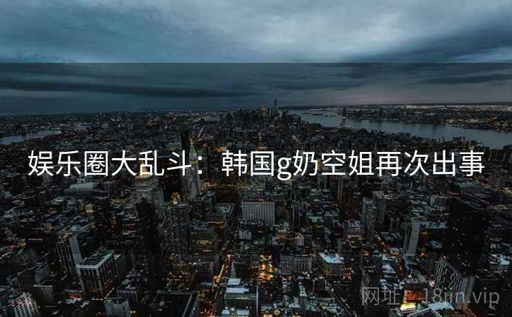 娱乐圈大乱斗:韩国g奶空姐再次出事 娱乐圈大乱斗:韩国g奶空姐再次出事