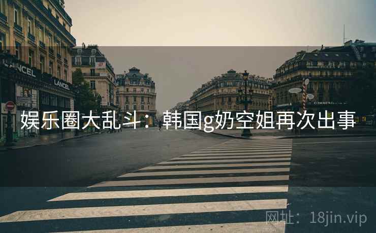 娱乐圈大乱斗:韩国g奶空姐再次出事 娱乐圈大乱斗:韩国g奶空姐再次出事