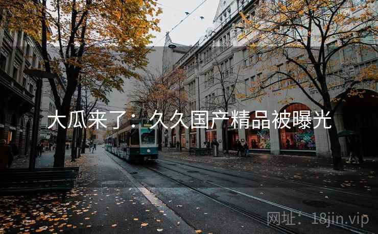 大瓜来了:久久国产精品被曝光 大瓜来了:久久国产精品被曝光