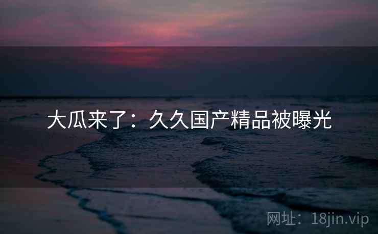 大瓜来了:久久国产精品被曝光 大瓜来了:久久国产精品被曝光
