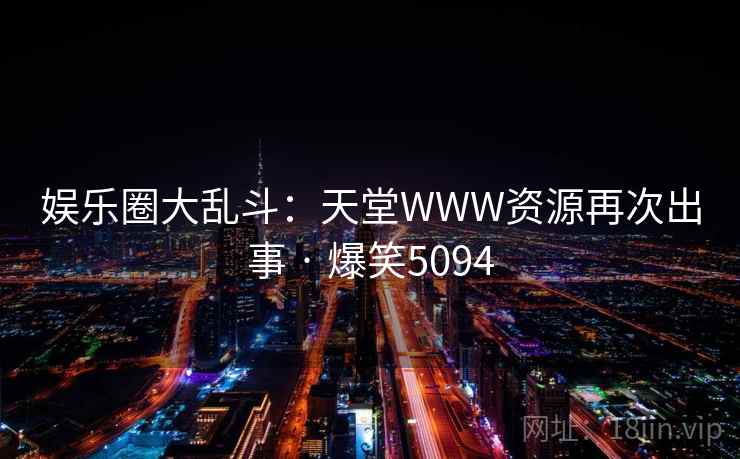 娱乐圈大乱斗:天堂WWW资源再次出事 · 爆笑5094 娱乐圈大乱斗:天堂WWW资源再次出事 · 爆笑5094