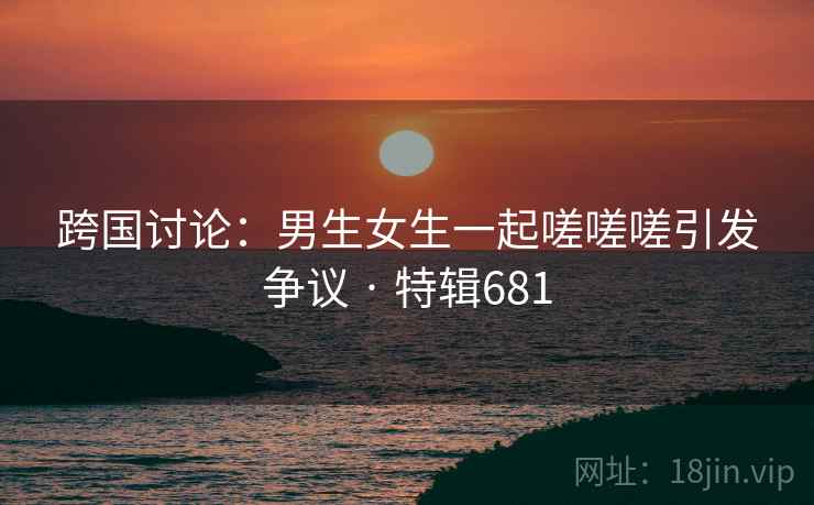 跨国讨论:男生女生一起嗟嗟嗟引发争议 · 特辑681 跨国讨论:男生女生一起嗟嗟嗟引发争议 · 特辑681