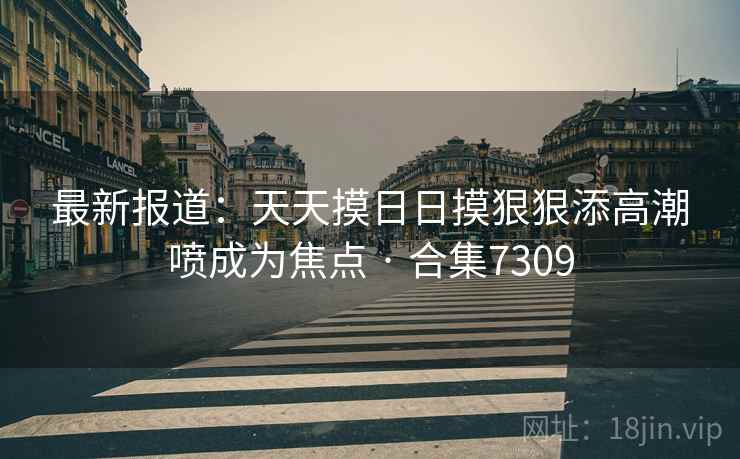 最新报道:天天摸日日摸狠狠添高潮喷成为焦点 · 合集7309 最新报道:天天摸日日摸狠狠添高潮喷成为焦点 · 合集7309