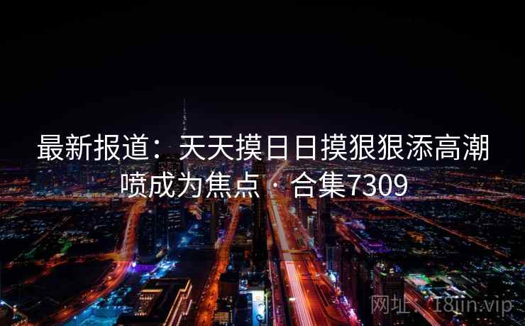 最新报道:天天摸日日摸狠狠添高潮喷成为焦点 · 合集7309 最新报道:天天摸日日摸狠狠添高潮喷成为焦点 · 合集7309