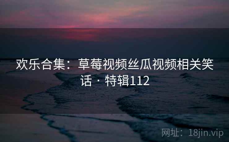 欢乐合集:草莓视频丝瓜视频相关笑话 · 特辑112 欢乐合集:草莓视频丝瓜视频相关笑话 · 特辑112