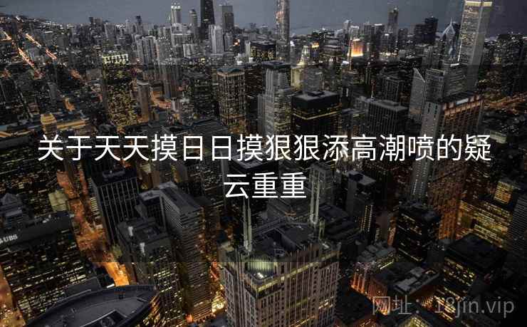 关于天天摸日日摸狠狠添高潮喷的疑云重重 关于天天摸日日摸狠狠添高潮喷的疑云重重