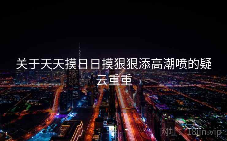 关于天天摸日日摸狠狠添高潮喷的疑云重重 关于天天摸日日摸狠狠添高潮喷的疑云重重