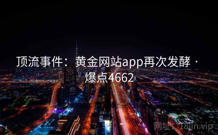 顶流事件:黄金网站app再次发酵 · 爆点4662 顶流事件:黄金网站app再次发酵 · 爆点4662