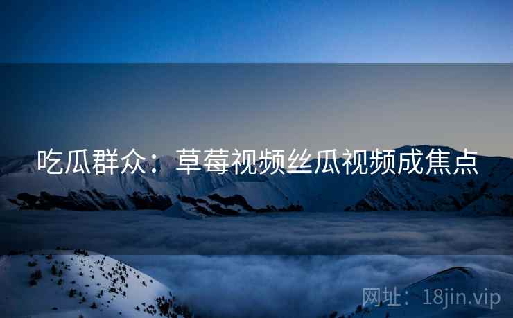 吃瓜群众:草莓视频丝瓜视频成焦点 吃瓜群众:草莓视频丝瓜视频成焦点