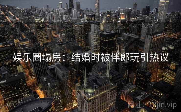娱乐圈塌房:结婚时被伴郎玩引热议 娱乐圈塌房:结婚时被伴郎玩引热议