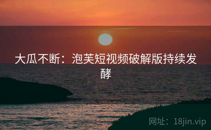 大瓜不断:泡芙短视频破解版持续发酵 大瓜不断:泡芙短视频破解版持续发酵