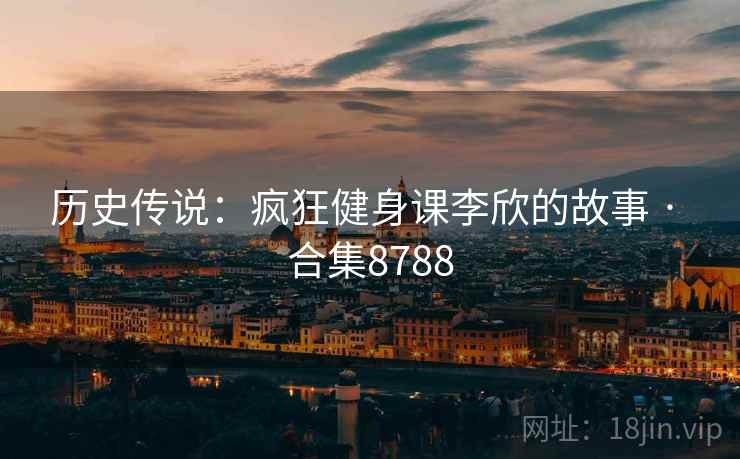历史传说:疯狂健身课李欣的故事 · 合集8788 历史传说:疯狂健身课李欣的故事 · 合集8788