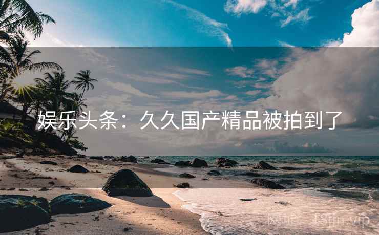 娱乐头条:久久国产精品被拍到了 娱乐头条:久久国产精品被拍到了