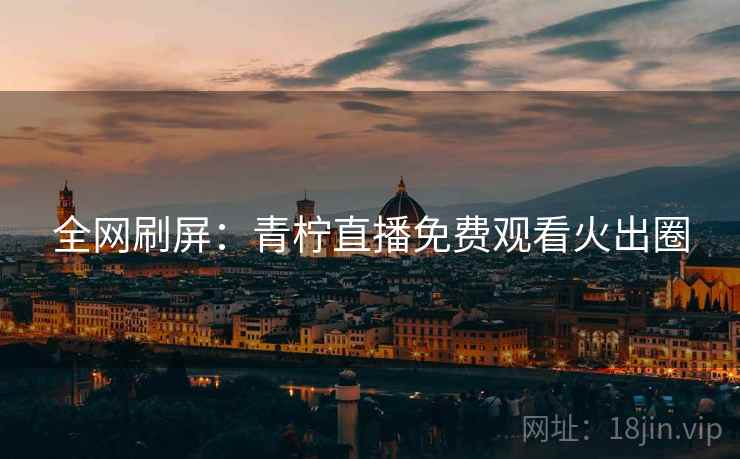 全网刷屏:青柠直播免费观看火出圈 全网刷屏:青柠直播免费观看火出圈
