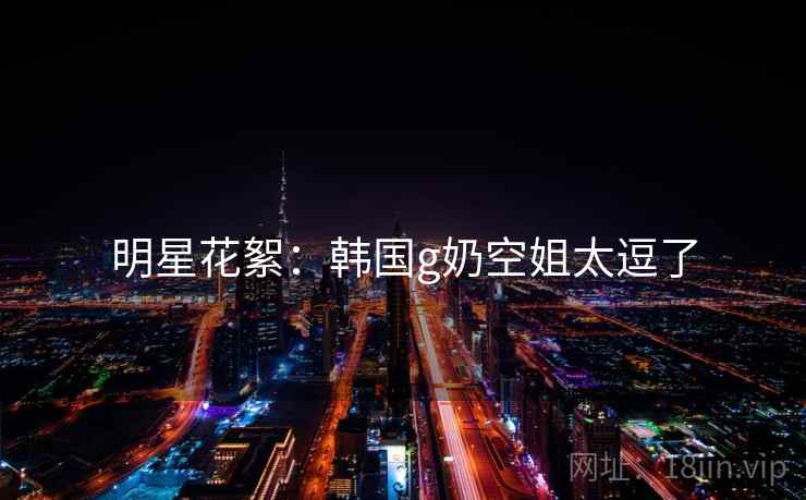 明星花絮:韩国g奶空姐太逗了 明星花絮:韩国g奶空姐太逗了