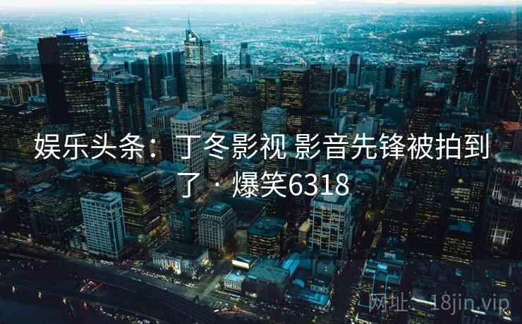 娱乐头条:丁冬影视 影音先锋被拍到了 · 爆笑6318 娱乐头条:丁冬影视 影音先锋被拍到了 · 爆笑6318
