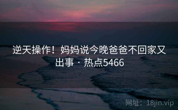 逆天操作！妈妈说今晚爸爸不回家又出事 · 热点5466