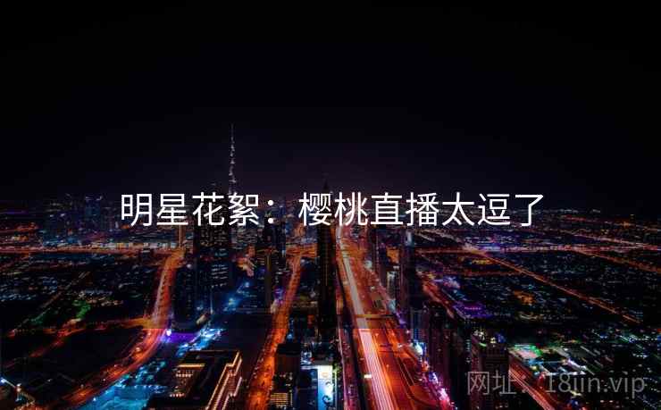 明星花絮:樱桃直播太逗了 明星花絮:樱桃直播太逗了